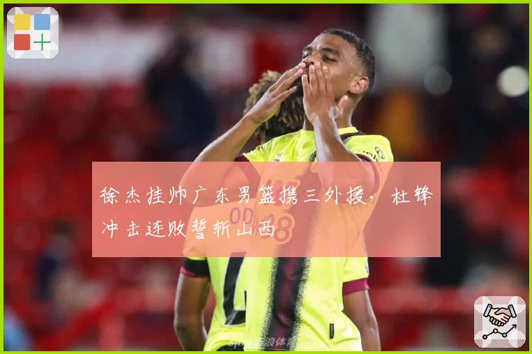 徐杰挂帅广东男篮携三外援，杜锋冲击连败誓斩山西