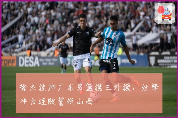 徐杰挂帅广东男篮携三外援，杜锋冲击连败誓斩山西