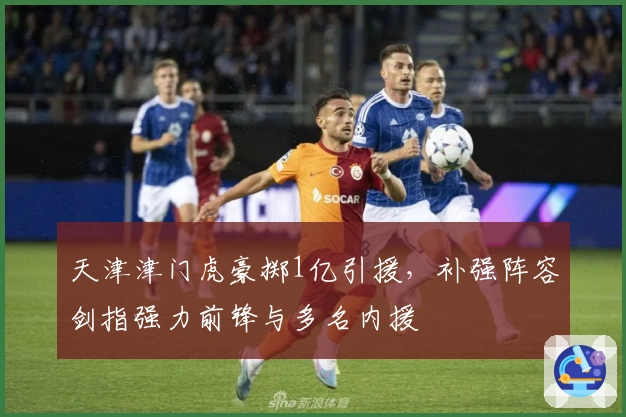 天津津门虎豪掷1亿引援，补强阵容剑指强力前锋与多名内援