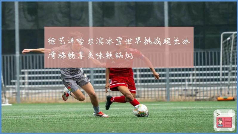 徐艺洋哈尔滨冰雪世界挑战超长冰滑梯畅享美味铁锅炖