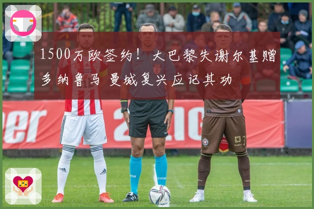1500万欧签约！大巴黎失谢尔基赠多纳鲁马 曼城复兴应记其功