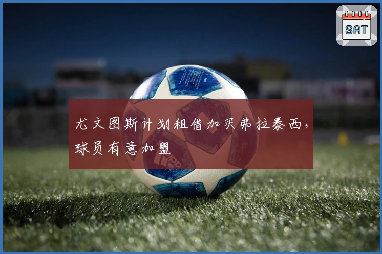 尤文图斯计划租借加买弗拉泰西，球员有意加盟