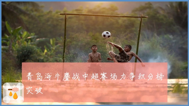 青岛海牛鏖战中超赛场力争积分榜突破