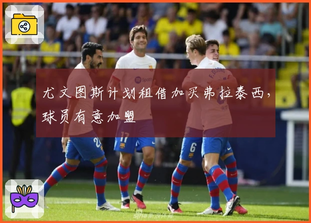 尤文图斯计划租借加买弗拉泰西,球员有意加盟