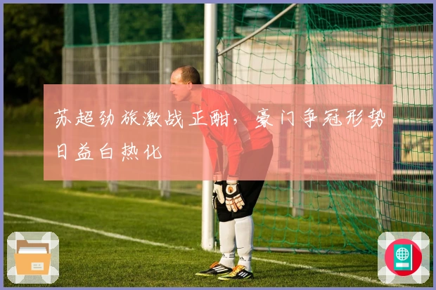 苏超劲旅激战正酣，豪门争冠形势日益白热化